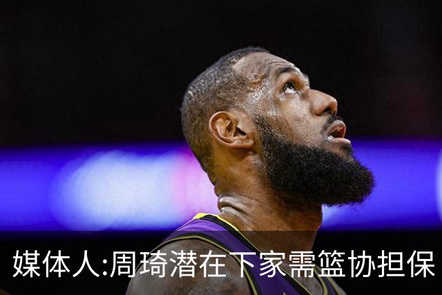 媒体人:周琦潜在下家需篮协担保 篮协不敢担保