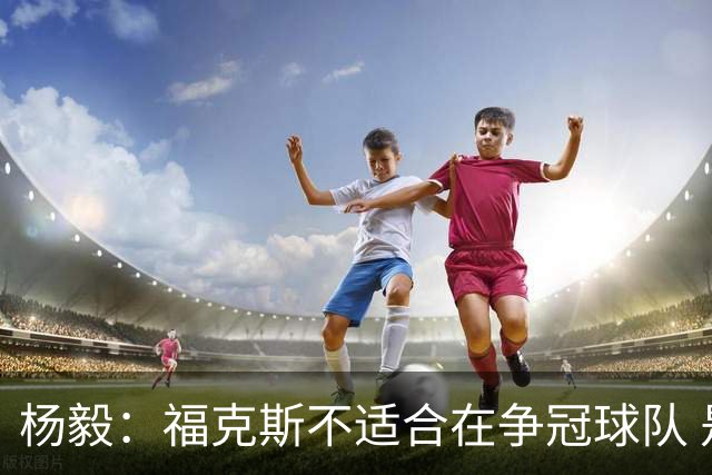 杨毅：福克斯不适合在争冠球队 是弱队球星 夏天看看能不能做交易